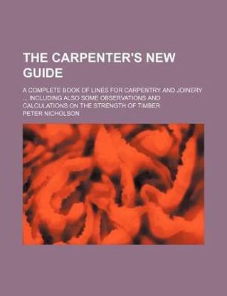 The Carpenter's New Guide; A Complete Book of Lines for Carpentry and Joinery Including Also Some Observations and Calculations on the Strength of Timber