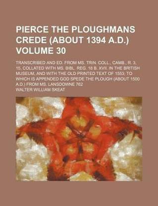 Pierce the Ploughmans Crede (about 1394 A.D.) Volume 30; Transcribed and Ed. from Ms. Trin. Coll., Camb., R. 3, 15, Collated with Ms. Bibl. Reg. 18 B. XVII. in the British Museum, and with the Old Printed Text of 1553; To Which Is Appended God Spede the Pl
