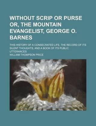Without Scrip or Purse Or, the Mountain Evangelist, George O. Barnes; This History of a Consecrated Life, the Record of Its Silent Thoughts, and a Book of Its Public Utterances