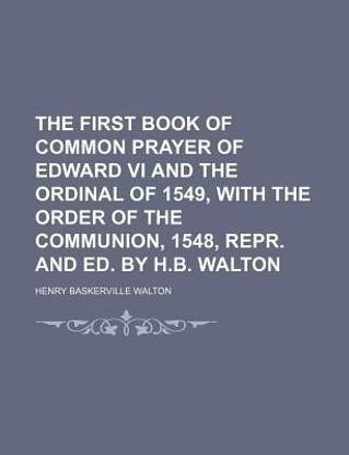 The First Book of Common Prayer of Edward VI and the Ordinal of 1549, with the Order of the Communion, 1548, Repr. and Ed. by H.B. Walton