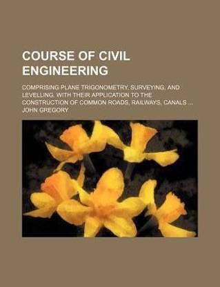 Course of Civil Engineering; Comprising Plane Trigonometry, Surveying, and Levelling. with Their Application to the Construction of Common Roads, Railways, Canals