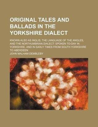 Original Tales and Ballads in the Yorkshire Dialect; Known Also as Inglis, the Language of the Angles, and the Northumbrian Dialect Spoken To-Day in Yorkshire, and in Early Times from South Yorkshire to Aberdeen