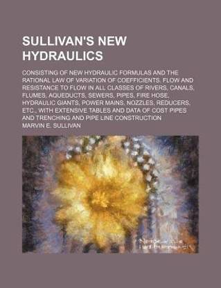 Sullivan's New Hydraulics; Consisting of New Hydraulic Formulas and the Rational Law of Variation of Coefficients. Flow and Resistance to Flow in All Classes of Rivers, Canals, Flumes, Aqueducts, Sewers, Pipes, Fire Hose, Hydraulic Giants, Power Mains, No