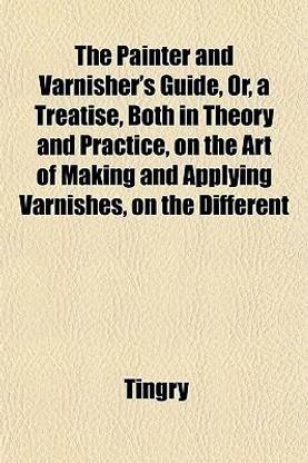 The Painter and Varnisher's Guide, Or, a Treatise, Both in Theory and Practice, on the Art of Making and Applying Varnishes, on the Different