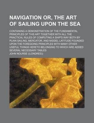 Navigation Or, the Art of Sailing Upon the Sea; Containing a Demonstration of the Fundamental Principles of This Art Together with All the Practical Rules of Computing a Ship's Way Both by Plain Sailing, Mercator, and Middel Latitude Founded Upon the Foreg