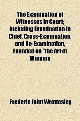 The Examination of Witnesses in Court; Including Examination in Chief, Cross-Examination, and Re-Examination, Founded on the Art of Winning