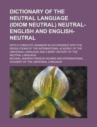 Dictionary of the Neutral Language (Idiom Neutral) Neutral-English and English-Neutral; With a Complete Grammar in Accordance with the Resolutions of the International Academy of the Universal Language and a Brief History of the Neutral