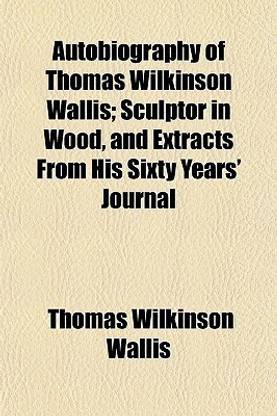 Autobiography of Thomas Wilkinson Wallis; Sculptor in Wood, and Extracts from His Sixty Years' Journal