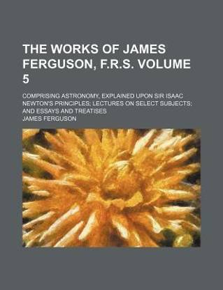The Works of James Ferguson, F.R.S. Volume 5; Comprising Astronomy, Explained Upon Sir Isaac Newton's Principles Lectures on Select Subjects and Essays and Treatises