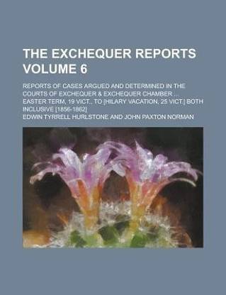 The Exchequer Reports; Reports of Cases Argued and Determined in the Courts of Exchequer & Exchequer Chamber ... Easter Term, 19 Vict., to [Hilary Vacation, 25 Vict.] Both Inclusive [1856-1862] Volume 6