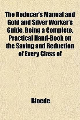 The Reducer's Manual, and Gold and Silver Worker's Guide, Being a Complete, Practical Hand-Book on the Saving and Reduction of Every Class of