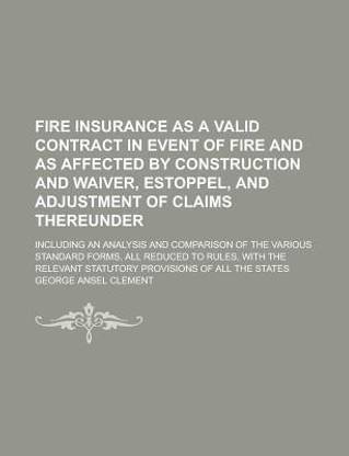 Fire Insurance as a Valid Contract in Event of Fire and as Affected by Construction and Waiver, Estoppel, and Adjustment of Claims Thereunder; Including an Analysis and Comparison of the Various Standard Forms, All Reduced to Rules, with