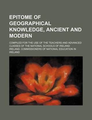 Epitome of Geographical Knowledge, Ancient and Modern; Compiled for the Use of the Teachers and Advanced Classes of the National Schools of Ireland