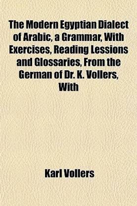 The Modern Egyptian Dialect of Arabic, a Grammar, with Exercises, Reading Lessions and Glossaries, from the German of Dr. K. Vollers, with