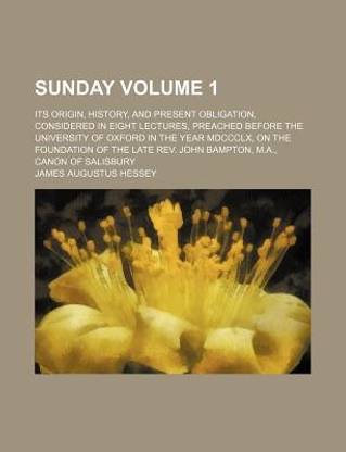 Sunday Volume 1; Its Origin, History, and Present Obligation, Considered in Eight Lectures, Preached Before the University of Oxford in the Year MDCCCLX, on the Foundation of the Late REV. John Bampton, M.A., Canon of Salisbury