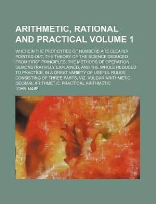 Arithmetic, Rational and Practical; Wherein the Properties of Numbers Are Clearly Pointed Out, the Theory of the Science Deduced from First Principles, the Methods of Operation Demonstratively Explained, and the Whole Reduced to Volume 1