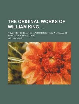 The Original Works of William King; Now First Collected with Historical Notes, and Memoirs of the Author