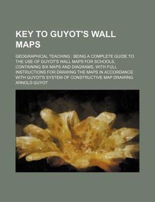 Key to Guyot's Wall Maps; Geographical Teaching Being a Complete Guide to the Use of Guyot's Wall Maps for Schools, Containing Six Maps and Diagrams, with Full Instructions for Drawing the Maps in Accordance with Guyot's System of Constructive Map Drawing