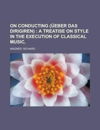 On Conducting (Ueber Das Dirigiren); A Treatise on Style in the Execution of Classical Music
