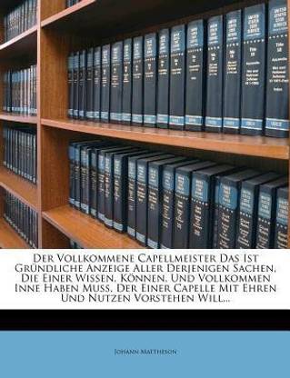 Der Vollkommene Capellmeister Das Ist Gr Ndliche Anzeige Aller Derjenigen Sachen, Die Einer Wissen, K Nnen, Und Vollkommen Inne Haben Mu , Der Einer Capelle Mit Ehren Und Nutzen Vorstehen Will...
