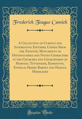 A Collection of Curious and Interesting Epitaphs, Copied from the Exixting Monuments of Distinguished and Noted Characters in the Churches and Churchyards of Hornsey, Tottenham, Edmonton, Enfield, Friern Barnet and Hadley, Middlesex (Classic Reprint)
