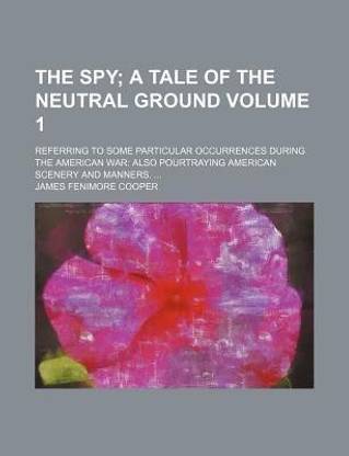 The Spy Volume 1; A Tale of the Neutral Ground. Referring to Some Particular Occurrences During the American War Also Pourtraying American Scenery and Manners.