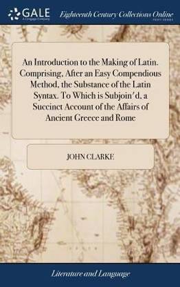An Introduction to the Making of Latin. Comprising, After an Easy Compendious Method, the Substance of the Latin Syntax. to Which Is Subjoin'd, a Succinct Account of the Affairs of Ancient Greece and Rome