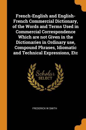 French-English and English-French Commercial Dictionary, of the Words and Terms Used in Commercial Correspondence Which Are Not Given in the Dictionaries in Ordinary Use, Compound Phrases, Idiomatic and Technical Expressions, Etc