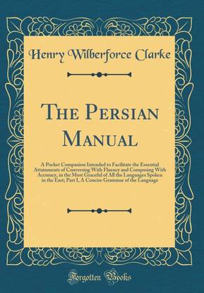 The Persian Manual: A Pocket Companion Intended to Facilitate the Essential Attainments of Conversing With Fluency and Composing With Accuracy, in the Most Graceful of All the Languages Spoken in the East; Part I, A Concise Grammar of the Language