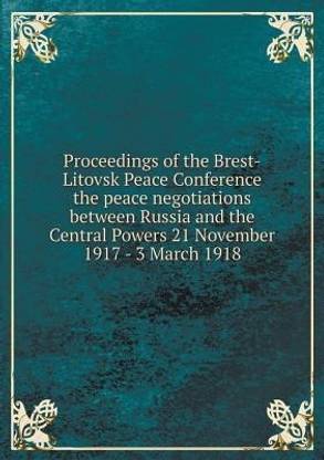 Proceedings of the Brest-Litovsk Peace Conference the peace negotiations between Russia and the Central Powers 21 November 1917 - 3 March 1918