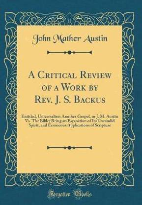 A Critical Review of a Work by Rev. J. S. Backus: Entitled, Universalism Another Gospel, or J. M. Austin Vs. The Bible; Being an Exposition of Its Uncandid Spirit, and Erroneous Applications of Scripture (Classic Reprint)