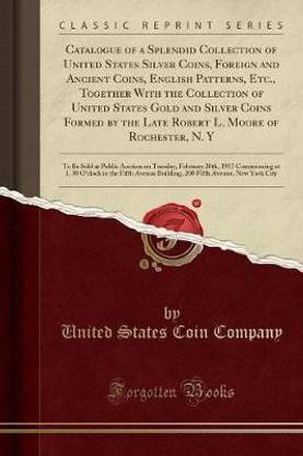 Catalogue of a Splendid Collection of United States Silver Coins, Foreign and Ancient Coins, English Patterns, Etc., Together with the Collection of United States Gold and Silver Coins Formed by the Late Robert L. Moore of Rochester, N. Y