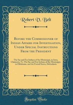 Before the Commissioner of Indian Affairs for Investigation, Under Special Instructions From the President: The Sac and Fox Indians of the Mississippi, in Iowa, Claimants, Vs. The Sac and Fox Indians of the Mississippi, in Oklahoma, and the United States,