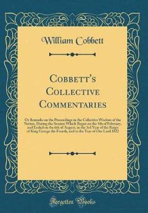 Cobbett's Collective Commentaries: Or Remarks on the Proceedings in the Collective Wisdom of the Nation, During the Session Which Began on the 5th of February, and Ended on the 6th of August, in the 3rd Year of the Reign of King George the Fourth, and in