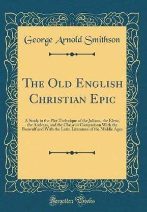 The Old English Christian Epic: A Study in the Plot Technique of the Juliana, the Elene, the Andreas, and the Christ in Comparison With the Beowulf and With the Latin Literature of the Middle Ages (Classic Reprint)