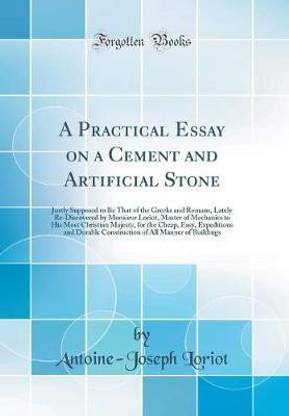 A Practical Essay on a Cement and Artificial Stone: Justly Supposed to Be That of the Greeks and Romans, Lately Re-Discovered by Monsieur Loriot, Master of Mechanics to His Most Christian Majesty, for the Cheap, Easy, Expeditious and Durable Construction