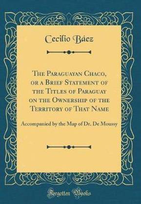 The Paraguayan Chaco, or a Brief Statement of the Titles of Paraguay on the Ownership of the Territory of That Name: Accompanied by the Map of Dr. De Moussy (Classic Reprint)
