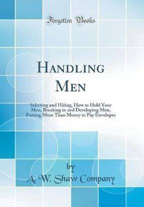 Handling Men: Selecting and Hiring, How to Hold Your Men, Breaking in and Developing Men, Putting More Than Money in Pay Envelopes (Classic Reprint)