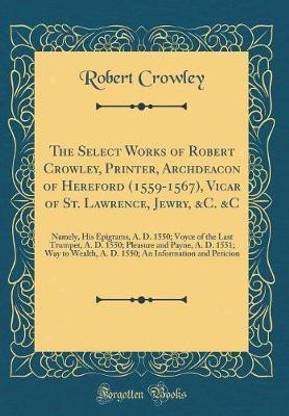 The Select Works of Robert Crowley, Printer, Archdeacon of Hereford (1559-1567), Vicar of St. Lawrence, Jewry, &C. &C: Namely, His Epigrams, A. D. 1550; Voyce of the Last Trumpet, A. D. 1550; Pleasure and Payne, A. D. 1551; Way to Wealth, A. D. 1550; An I