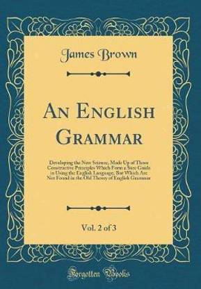 An English Grammar, Vol. 2 of 3: Developing the New Science, Made Up of Those Constructive Principles Which Form a Sure Guide in Using the English Language; But Which Are Not Found in the Old Theory of English Grammar (Classic Reprint)