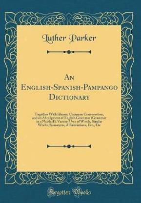 An English-Spanish-Pampango Dictionary: Together With Idioms, Common Conversation, and an Abridgment of English Grammar (Grammar in a Nutshell), Various Uses of Words, Similar Words, Synonyms, Abbreviations, Etc., Etc (Classic Reprint)