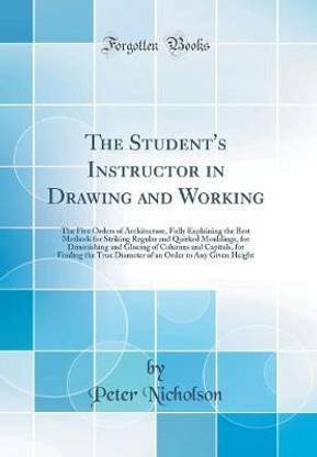 The Student's Instructor in Drawing and Working: The Five Orders of Architecture, Fully Explaining the Best Methods for Striking Regular and Quirked Mouldings, for Diminishing and Glueing of Columns and Capitals, for Finding the True Diameter of an Order