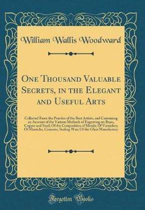 One Thousand Valuable Secrets, in the Elegant and Useful Arts: Collected From the Practice of the Best Artists, and Containing an Account of the Various Methods of Engraving on Brass, Copper and Steel; Of the Composition of Metals; Of Varnishes; Of Mastic