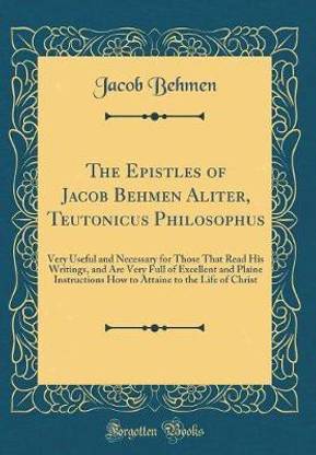 The Epistles of Jacob Behmen Aliter, Teutonicus Philosophus: Very Useful and Necessary for Those That Read His Writings, and Are Very Full of Excellent and Plaine Instructions How to Attaine to the Life of Christ (Classic Reprint)