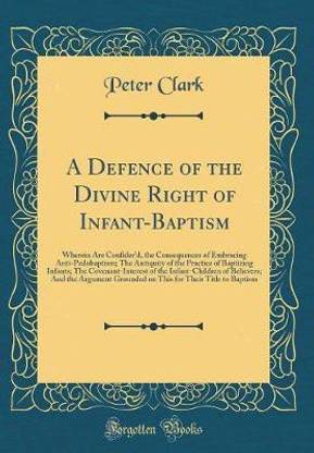 A Defence of the Divine Right of Infant-Baptism: Wherein Are Confiderd, the Consequences of Embracing Anti-Pedobaptism; The Antiquity of the Practice of Baptizing Infants; The Covenant-Interest of the Infant-Children of Believers; And the Argument Ground