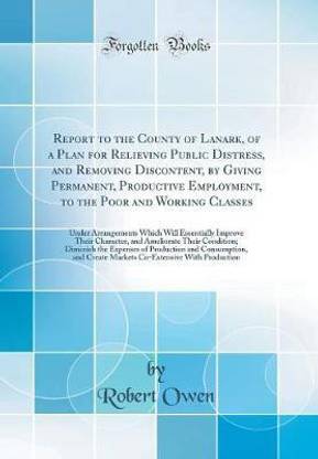 Report to the County of Lanark, of a Plan for Relieving Public Distress, and Removing Discontent, by Giving Permanent, Productive Employment, to the Poor and Working Classes: Under Arrangements Which Will Essentially Improve Their Character, and Ameliorat