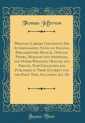 Writings Library Containing His Autobiography, Notes on Virginia, Parliamentary Manual, Official Papers, Messages and Addresses, and Other Writings, Official and Private, Now Collected and Published in Their Entirety for the First Time, Including All Of