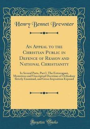 An Appeal to the Christian Public in Defence of Reason and National Christianity: In Several Parts, Part I. The Extravagant, Mysterious and Unscriptual Doctrines of Orthodoxy Strictly Examined, and Gross Imposition Exposed (Classic Reprint)