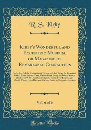 Kirby's Wonderful and Eccentric Museum, or Magazine of Remarkable Characters, Vol. 6 of 6: Including All the Curiosities of Nature and Art, From the Remotest Period to the Present Time, Drawn From Every Authentic Source; Illustrated With One Hundred and T