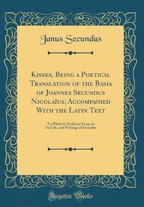 Kisses, Being a Poetical Translation of the Basia of Joannes Secundus Nicolaius; Accompanied With the Latin Text: To Which Is Prefixt an Essay on the Life, and Writings of Secundus (Classic Reprint)